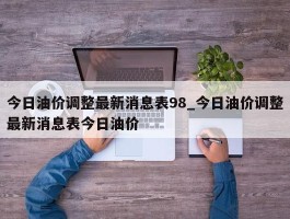 今日油价调整最新消息表98_今日油价调整最新消息表今日油价