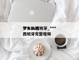 ***梦十vs西班牙_***梦八队对西班牙完整视频