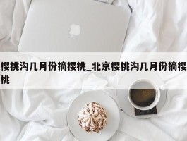 樱桃沟几月份摘樱桃_北京樱桃沟几月份摘樱桃
