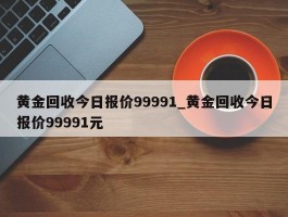 黄金回收今日报价99991_黄金回收今日报价99991元