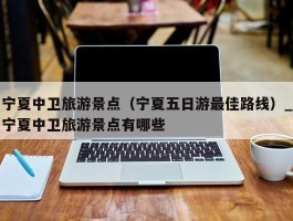 宁夏中卫旅游景点（宁夏五日游最佳路线）_宁夏中卫旅游景点有哪些