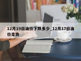 12月19日油价下跌多少_12月17日油价走势