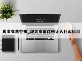 现金支票存根_现金支票存根计入什么科目