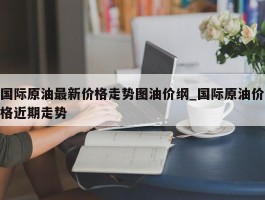 国际原油最新价格走势图油价纲_国际原油价格近期走势