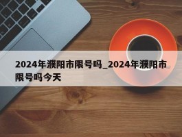 2024年濮阳市限号吗_2024年濮阳市限号吗今天