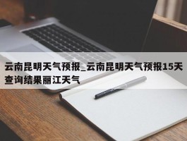云南昆明天气预报_云南昆明天气预报15天查询结果丽江天气
