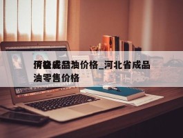 河北省***价格成品油价格_河北省成品油零售价格