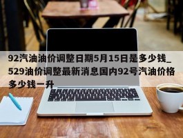92汽油油价调整日期5月15日是多少钱_529油价调整最新消息国内92号汽油价格多少钱一升