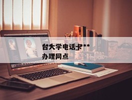 ***台大学电话_***台大学电话卡办理网点