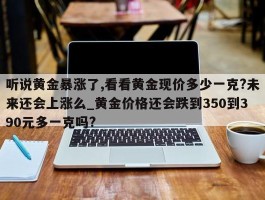 听说黄金暴涨了,看看黄金现价多少一克?未来还会上涨么_黄金价格还会跌到350到390元多一克吗?