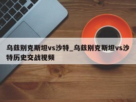 乌兹别克斯坦vs沙特_乌兹别克斯坦vs沙特历史交战视频