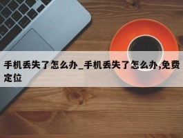 手机丢失了怎么办_手机丢失了怎么办,免费定位