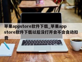 苹果appstore软件下载_苹果appstore软件下载以后没打开会不会自动扣费