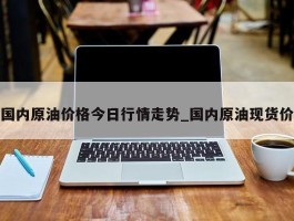 国内原油价格今日行情走势_国内原油现货价