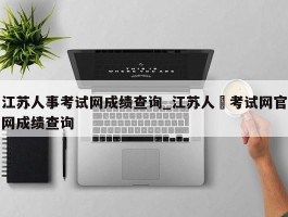 江苏人事考试网成绩查询_江苏人亊考试网官网成绩查询
