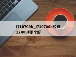 i710700k_i710700k和i512400f哪个好