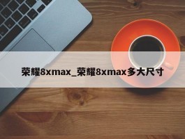 荣耀8xmax_荣耀8xmax多大尺寸