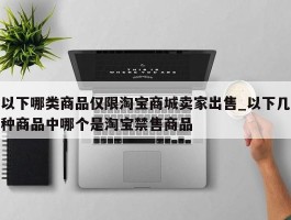 以下哪类商品仅限淘宝商城卖家出售_以下几种商品中哪个是淘宝禁售商品
