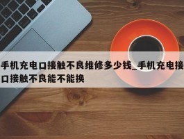 手机充电口接触不良维修多少钱_手机充电接口接触不良能不能换