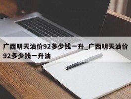 广西明天油价92多少钱一升_广西明天油价92多少钱一升油