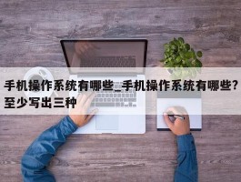 手机操作系统有哪些_手机操作系统有哪些?至少写出三种