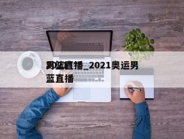 2021***男篮直播_2021奥运男蓝直播