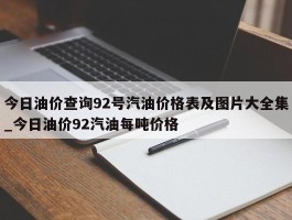 今日油价查询92号汽油价格表及图片大全集_今日油价92汽油每吨价格
