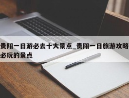 贵阳一日游必去十大景点_贵阳一日旅游攻略必玩的景点