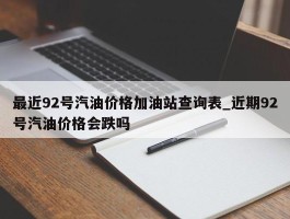 最近92号汽油价格加油站查询表_近期92号汽油价格会跌吗