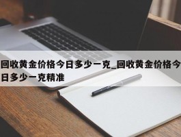 回收黄金价格今日多少一克_回收黄金价格今日多少一克精准
