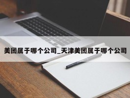 美团属于哪个公司_天津美团属于哪个公司