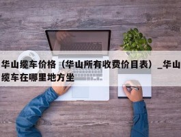 华山缆车价格（华山所有收费价目表）_华山缆车在哪里地方坐