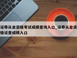 证券从业资格考试成绩查询入口_证券从业资格证查成绩入口
