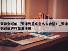 天津到成都（天津到重庆怎么去合适）_天津到成都近还是重庆近