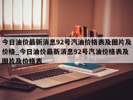 今日油价最新消息92号汽油价格表及图片及价格_今日油价最新消息92号汽油价格表及图片及价格表