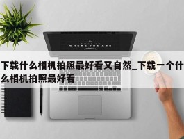 下载什么相机拍照最好看又自然_下载一个什么相机拍照最好看