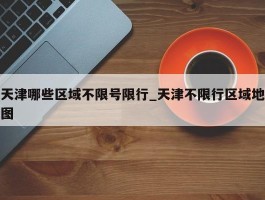 天津哪些区域不限号限行_天津不限行区域地图