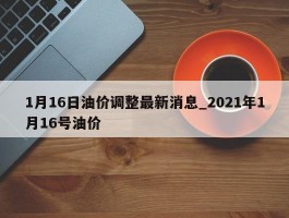 1月16日油价调整最新消息_2021年1月16号油价