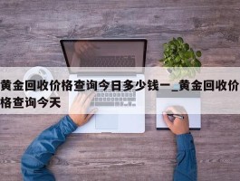 黄金回收价格查询今日多少钱一_黄金回收价格查询今天