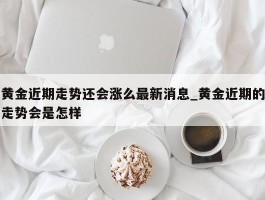 黄金近期走势还会涨么最新消息_黄金近期的走势会是怎样