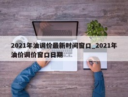 2021年油调价最新时间窗口_2021年油价调价窗口日期