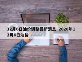 12月6日油价调整最新消息_2020年12月6日油价