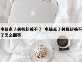 电脑点了关机却关不了_电脑点了关机却关不了怎么回事