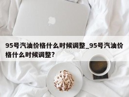 95号汽油价格什么时候调整_95号汽油价格什么时候调整?