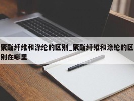 聚酯纤维和涤纶的区别_聚酯纤维和涤纶的区别在哪里
