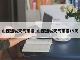 山西运城天气预报_山西运城天气预报15天