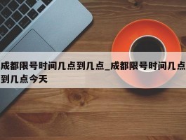 成都限号时间几点到几点_成都限号时间几点到几点今天