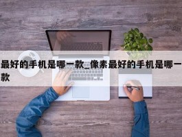 最好的手机是哪一款_像素最好的手机是哪一款