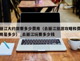 丽江大约需要多少费用（去丽江旅游攻略和费用是多少）_去丽江玩要多少钱