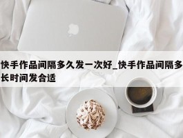快手作品间隔多久发一次好_快手作品间隔多长时间发合适